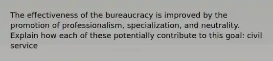 The effectiveness of the bureaucracy is improved by the promotion of professionalism, specialization, and neutrality. Explain how each of these potentially contribute to this goal: civil service