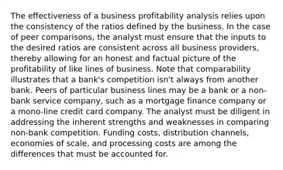 The effectiveness of a business profitability analysis relies upon the consistency of the ratios defined by the business. In the case of peer comparisons, the analyst must ensure that the inputs to the desired ratios are consistent across all business providers, thereby allowing for an honest and factual picture of the profitability of like lines of business. Note that comparability illustrates that a bank's competition isn't always from another bank. Peers of particular business lines may be a bank or a non-bank service company, such as a mortgage finance company or a mono-line credit card company. The analyst must be diligent in addressing the inherent strengths and weaknesses in comparing non-bank competition. Funding costs, distribution channels, economies of scale, and processing costs are among the differences that must be accounted for.