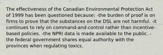 The effectiveness of the Canadian Environmental Protection Act of 1999 has been questioned because: -the burden of proof is on firms to prove that the substances on the DSL are not harmful. -it continues to rely on command-and-control rather than incentive-based policies. -the NPRI data is made available to the public. -the federal government shares equal authority with the provinces when regulating toxics.