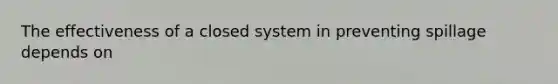 The effectiveness of a closed system in preventing spillage depends on