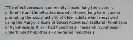 "The effectiveness of community-based, long-term care is different from the effectiveness of in-home, long-term care in promoting the social activity of older adults when measured using the Margolis Scale of Social Activities." (Salkind) What type of hypothesis is this? - bad hypothesis - research hypothesis - underfunded hypothesis - one-tailed hypothesis