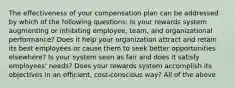 The effectiveness of your compensation plan can be addressed by which of the following questions: Is your rewards system augmenting or inhibiting employee, team, and organizational performance? Does it help your organization attract and retain its best employees or cause them to seek better opportunities elsewhere? Is your system seen as fair and does it satisfy employees' needs? Does your rewards system accomplish its objectives in an efficient, cost-conscious way? All of the above