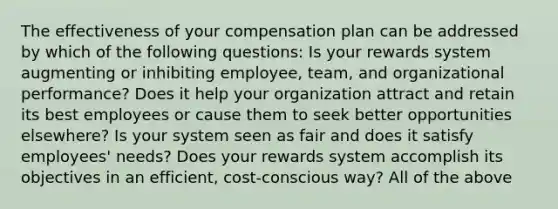 The effectiveness of your compensation plan can be addressed by which of the following questions: Is your rewards system augmenting or inhibiting employee, team, and organizational performance? Does it help your organization attract and retain its best employees or cause them to seek better opportunities elsewhere? Is your system seen as fair and does it satisfy employees' needs? Does your rewards system accomplish its objectives in an efficient, cost-conscious way? All of the above