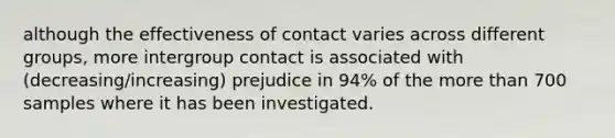 although the effectiveness of contact varies across different groups, more intergroup contact is associated with (decreasing/increasing) prejudice in 94% of the more than 700 samples where it has been investigated.