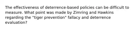 The effectiveness of deterrence-based policies can be difficult to measure. What point was made by Zimring and Hawkins regarding the "tiger prevention" fallacy and deterrence evaluation?