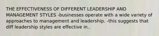 THE EFFECTIVENESS OF DIFFERENT LEADERSHIP AND MANAGEMENT STYLES -businesses operate with a wide variety of approaches to management and leadership. -this suggests that diff leadership styles are effective in..