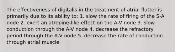 The effectiveness of digitalis in the treatment of atrial flutter is primarily due to its ability to: 1. slow the rate of firing of the S-A node 2. exert an atropine-like effect on the A-V node 3. slow conduction through the A-V node 4. decrease the refractory period through the A-V node 5. decrease the rate of conduction through atrial muscle