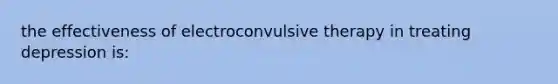 the effectiveness of electroconvulsive therapy in treating depression is: