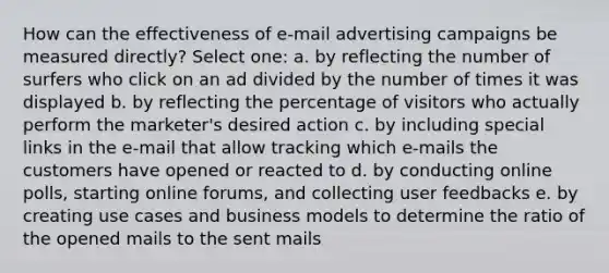 How can the effectiveness of e-mail advertising campaigns be measured directly? Select one: a. by reflecting the number of surfers who click on an ad divided by the number of times it was displayed b. by reflecting the percentage of visitors who actually perform the marketer's desired action c. by including special links in the e-mail that allow tracking which e-mails the customers have opened or reacted to d. by conducting online polls, starting online forums, and collecting user feedbacks e. by creating use cases and business models to determine the ratio of the opened mails to the sent mails