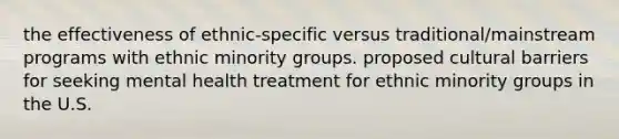 the effectiveness of ethnic-specific versus traditional/mainstream programs with ethnic minority groups. proposed cultural barriers for seeking mental health treatment for ethnic minority groups in the U.S.