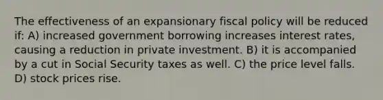 The effectiveness of an expansionary <a href='https://www.questionai.com/knowledge/kPTgdbKdvz-fiscal-policy' class='anchor-knowledge'>fiscal policy</a> will be reduced if: A) increased government borrowing increases interest rates, causing a reduction in private investment. B) it is accompanied by a cut in Social Security taxes as well. C) the price level falls. D) stock prices rise.