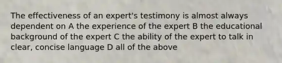 The effectiveness of an expert's testimony is almost always dependent on A the experience of the expert B the educational background of the expert C the ability of the expert to talk in clear, concise language D all of the above