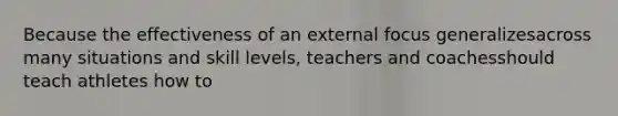 Because the effectiveness of an external focus generalizesacross many situations and skill levels, teachers and coachesshould teach athletes how to