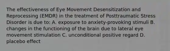 The effectiveness of Eye Movement Desensitization and Reprocessing (EMDR) in the treatment of Posttraumatic Stress Disorder is due to: A. exposure to anxiety-provoking stimuli B. changes in the functioning of <a href='https://www.questionai.com/knowledge/kLMtJeqKp6-the-brain' class='anchor-knowledge'>the brain</a> due to lateral eye movement stimulation C. unconditional positive regard D. placebo effect