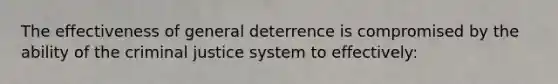 The effectiveness of general deterrence is compromised by the ability of the criminal justice system to effectively: