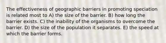 The effectiveness of geographic barriers in promoting speciation is related most to A) the size of the barrier. B) how long the barrier exists. C) the inability of the organisms to overcome the barrier. D) the size of the population it separates. E) the speed at which the barrier forms.