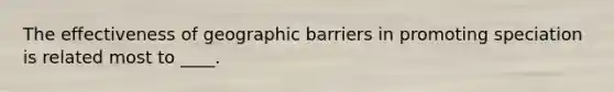 ​The effectiveness of geographic barriers in promoting speciation is related most to ____.