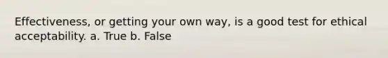 Effectiveness, or getting your own way, is a good test for ethical acceptability. a. True b. False