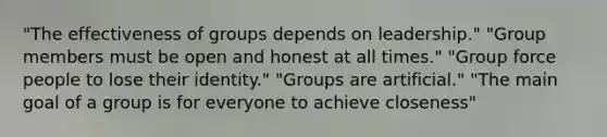 "The effectiveness of groups depends on leadership." "Group members must be open and honest at all times." "Group force people to lose their identity." "Groups are artificial." "The main goal of a group is for everyone to achieve closeness"