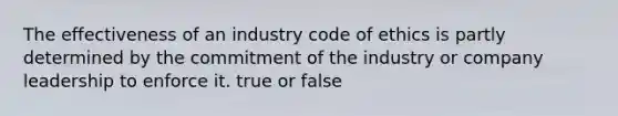 The effectiveness of an industry code of ethics is partly determined by the commitment of the industry or company leadership to enforce it. true or false