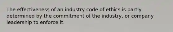 The effectiveness of an industry code of ethics is partly determined by the commitment of the industry, or company leadership to enforce it.