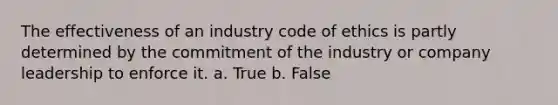 The effectiveness of an industry code of ethics is partly determined by the commitment of the industry or company leadership to enforce it. a. True b. False