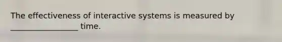 The effectiveness of interactive systems is measured by _________________ time.