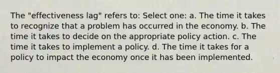 The "effectiveness lag" refers to: Select one: a. The time it takes to recognize that a problem has occurred in the economy. b. The time it takes to decide on the appropriate policy action. c. The time it takes to implement a policy. d. The time it takes for a policy to impact the economy once it has been implemented.