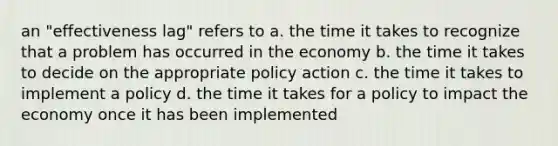 an "effectiveness lag" refers to a. the time it takes to recognize that a problem has occurred in the economy b. the time it takes to decide on the appropriate policy action c. the time it takes to implement a policy d. the time it takes for a policy to impact the economy once it has been implemented