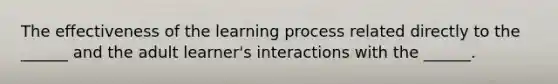 The effectiveness of the learning process related directly to the ______ and the adult learner's interactions with the ______.