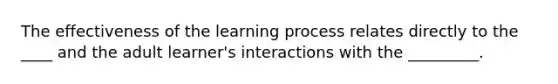 The effectiveness of the learning process relates directly to the ____ and the adult learner's interactions with the _________.