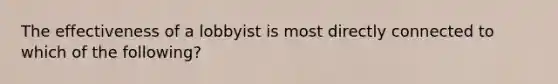 The effectiveness of a lobbyist is most directly connected to which of the following?