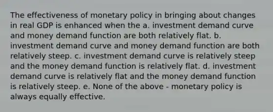 The effectiveness of monetary policy in bringing about changes in real GDP is enhanced when the a. investment demand curve and money demand function are both relatively flat. b. investment demand curve and money demand function are both relatively steep. c. investment demand curve is relatively steep and the money demand function is relatively flat. d. investment demand curve is relatively flat and the money demand function is relatively steep. e. None of the above - monetary policy is always equally effective.