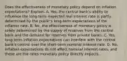 Does the effectiveness of monetary policy depend on inflation​ expectations? Explain. A. ​Yes, the central​ bank's ability to influence the​ long-term expected real interest rate is partly determined by the​ public's long-term expectations of the inflation rate. B. ​No, the effectiveness of monetary policy is solely determined by the supply of reserves from the central bank and the demand for reserves from private banks. C. ​Yes, long-term inflation expectations can interfere with the central​ bank's control over the​ short-term nominal interest rate. D. ​No, inflation expectations do not affect nominal interest​ rates, and these are the rates monetary policy directly impacts.