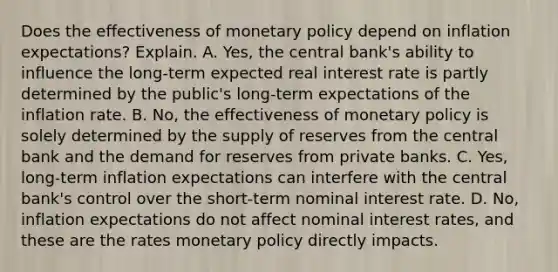 Does the effectiveness of monetary policy depend on inflation​ expectations? Explain. A. ​Yes, the central​ bank's ability to influence the​ long-term expected real interest rate is partly determined by the​ public's long-term expectations of the inflation rate. B. ​No, the effectiveness of monetary policy is solely determined by the supply of reserves from the central bank and the demand for reserves from private banks. C. ​Yes, long-term inflation expectations can interfere with the central​ bank's control over the​ short-term nominal interest rate. D. ​No, inflation expectations do not affect nominal interest​ rates, and these are the rates monetary policy directly impacts.