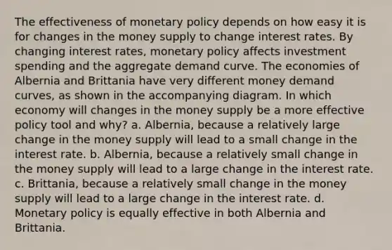 The effectiveness of monetary policy depends on how easy it is for changes in the money supply to change interest rates. By changing interest rates, monetary policy affects investment spending and the aggregate demand curve. The economies of Albernia and Brittania have very different money demand curves, as shown in the accompanying diagram. In which economy will changes in the money supply be a more effective policy tool and why? a. Albernia, because a relatively large change in the money supply will lead to a small change in the interest rate. b. Albernia, because a relatively small change in the money supply will lead to a large change in the interest rate. c. Brittania, because a relatively small change in the money supply will lead to a large change in the interest rate. d. Monetary policy is equally effective in both Albernia and Brittania.