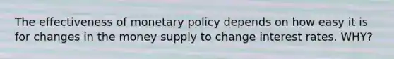 The effectiveness of <a href='https://www.questionai.com/knowledge/kEE0G7Llsx-monetary-policy' class='anchor-knowledge'>monetary policy</a> depends on how easy it is for changes in the money supply to change interest rates. WHY?