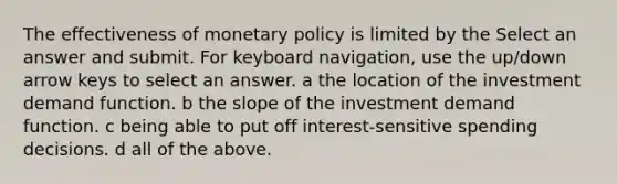 The effectiveness of monetary policy is limited by the Select an answer and submit. For keyboard navigation, use the up/down arrow keys to select an answer. a the location of the investment demand function. b the slope of the investment demand function. c being able to put off interest-sensitive spending decisions. d all of the above.