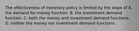 The effectiveness of monetary policy is limited by the slope of A. the demand for money function. B. the investment demand function. C. both the money and investment demand functions. D. neither the money nor investment demand functions.