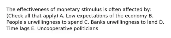 The effectiveness of monetary stimulus is often affected by: (Check all that apply) A. Low expectations of the economy B. People's unwillingness to spend C. Banks unwillingness to lend D. Time lags E. Uncooperative politicians