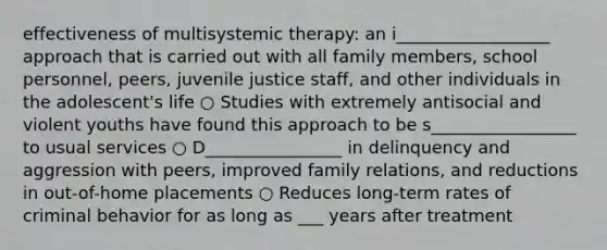 effectiveness of multisystemic therapy: an i__________________ approach that is carried out with all family members, school personnel, peers, juvenile justice staff, and other individuals in the adolescent's life ○ Studies with extremely antisocial and violent youths have found this approach to be s_________________ to usual services ○ D________________ in delinquency and aggression with peers, improved family relations, and reductions in out-of-home placements ○ Reduces long-term rates of criminal behavior for as long as ___ years after treatment