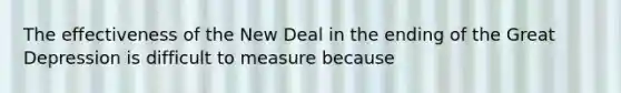 The effectiveness of the New Deal in the ending of the Great Depression is difficult to measure because