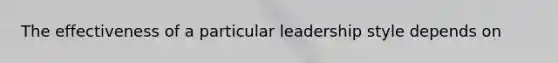 The effectiveness of a particular leadership style depends on