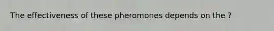 The effectiveness of these pheromones depends on the ?