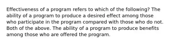 Effectiveness of a program refers to which of the following? The ability of a program to produce a desired effect among those who participate in the program compared with those who do not. Both of the above. The ability of a program to produce benefits among those who are offered the program.