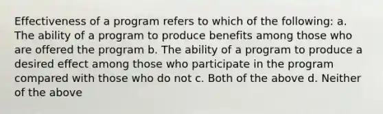 Effectiveness of a program refers to which of the following: a. The ability of a program to produce benefits among those who are offered the program b. The ability of a program to produce a desired effect among those who participate in the program compared with those who do not c. Both of the above d. Neither of the above