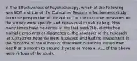 In The Effectiveness of Psychotherapy, which of the following was NOT a virtue of the Consumer Reports effectiveness study, from the perspective of the author? a. the outcome measures on the survey were specific and behavioral in nature (e.g. How many times have you cried in the last week?) b. clients had multiple problems or diagnoses c. the sponsors of the research (at Consumer Reports) were unbiased and had no investment in the outcome of the survey d. treatment durations varied from less than a month to around 2 years or more e. ALL of the above were virtues of the study.