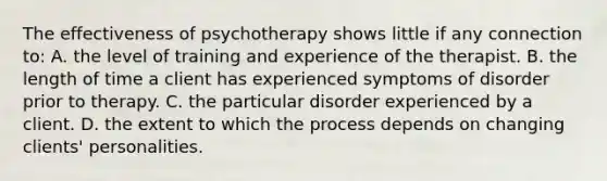 The effectiveness of psychotherapy shows little if any connection to: A. the level of training and experience of the therapist. B. the length of time a client has experienced symptoms of disorder prior to therapy. C. the particular disorder experienced by a client. D. the extent to which the process depends on changing clients' personalities.