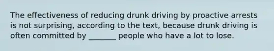 The effectiveness of reducing drunk driving by proactive arrests is not surprising, according to the text, because drunk driving is often committed by _______ people who have a lot to lose.