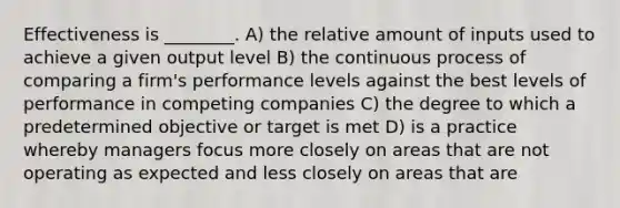 Effectiveness is ________. A) the relative amount of inputs used to achieve a given output level B) the continuous process of comparing a firm's performance levels against the best levels of performance in competing companies C) the degree to which a predetermined objective or target is met D) is a practice whereby managers focus more closely on areas that are not operating as expected and less closely on areas that are